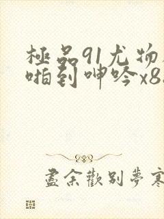 极品91尤物被啪到呻吟x88