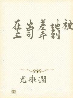 在出差地被变态上司弄到