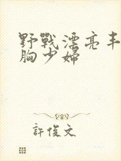 野战漂亮丰满大胸少妇