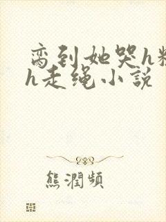 脔到她哭h粗话h走绳小说