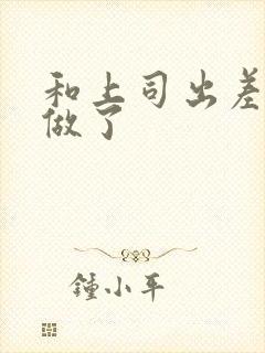 和上司出差被强做了