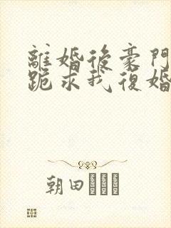 离婚后豪门前夫跪求我复婚免费阅读