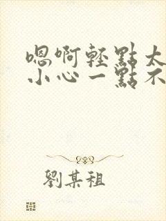 嗯啊轻点太深了小心一点不要