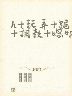 h+玩弄+跪趴+调教+嗯呐女女