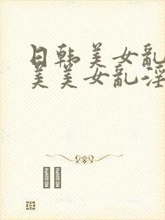 日韩美女乱淫欧美美女乱淫