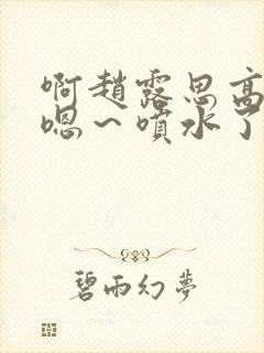 啊赵露思高潮了嗯～喷水了啊