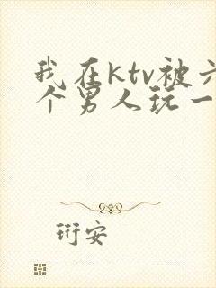 我在ktv被六个男人玩一晚上