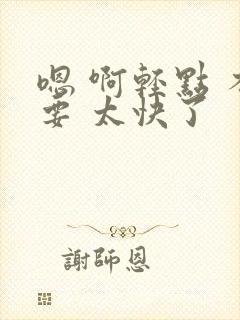 嗯 啊轻点 不要 太快了