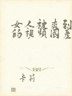 女人被爽到高潮的视频国产免费