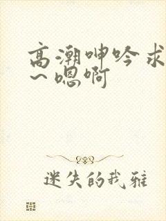 高潮呻吟求饶h～嗯啊