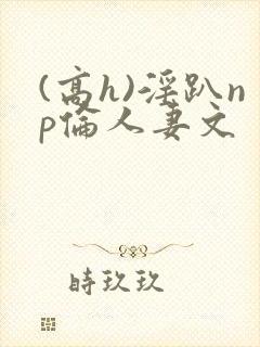 (高h)淫趴np伦人妻文