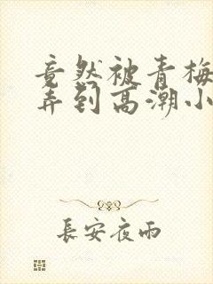 竟然被青梅竹马弄到高潮小说封面