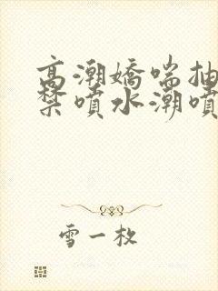 高潮娇喘抽搐失禁喷水潮喷