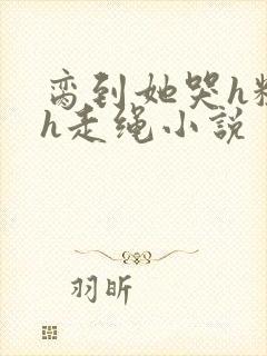 脔到她哭h粗话h走绳小说