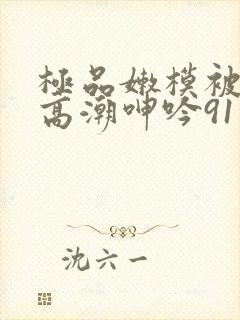 极品嫩模被强到高潮呻吟91