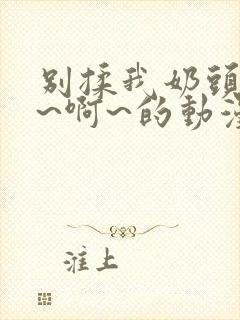 别揉我奶头~嗯~啊~的动漫