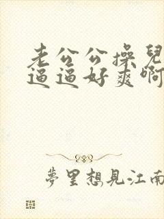 老公公操儿媳的逼逼好爽啊