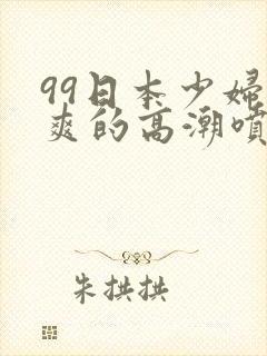 99日本少妇被爽的高潮喷水