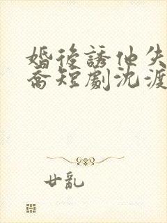 婚后诱他失控温乔短剧沈渡