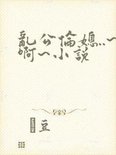 乱公伦媳..~啊~小说