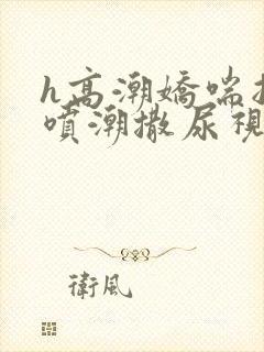 h高潮娇喘抽搐喷潮撒尿视频