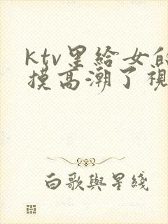 ktv里给女的摸高潮了视频