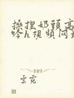 搡捏奶头高潮呻吟h视频网址封面