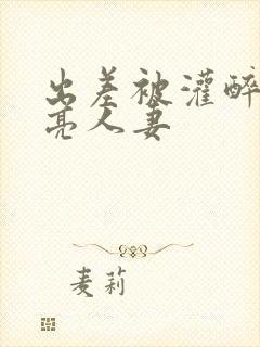 出差被灌醉的漂亮人妻