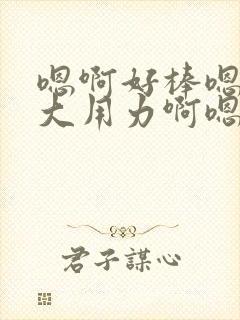 嗯啊好棒嗯啊好大用力啊嗯啊