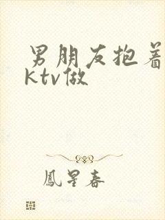 男朋友抱着我在ktv做