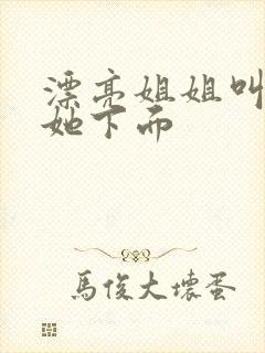 漂亮姐姐叫我舔她下面