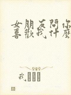 女朋友问你到底喜欢我什么怎么回答