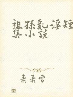 祖孙乱淫短篇合集小说