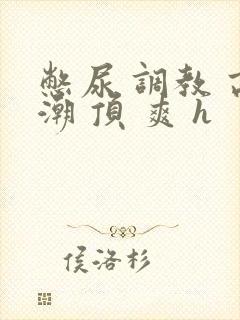 憋尿 调教 高潮 顶 爽 h