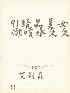 91精品美女高潮喷水久久久久