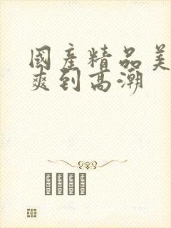 国产精品美女被爽到高潮