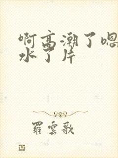 啊高潮了嗯～喷水了片