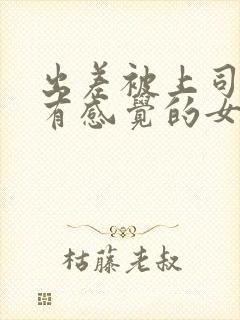 出差被上司弄到有感觉的女职员在线