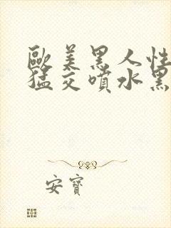 欧美黑人性暴力猛交喷水黑人巨大