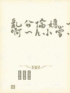 乱公伦媳..～啊～h小雪小说