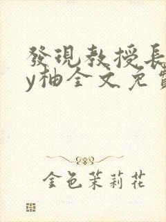 发现教授长花by柚全文免费阅读笔趣