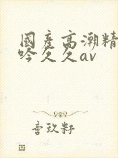 国产高潮精品呻吟久久av