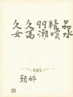 久久99精品美女高潮喷水