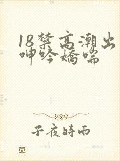 18禁高潮出水呻吟娇喘