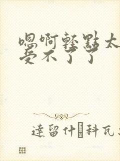 嗯啊轻点太深了受不了了