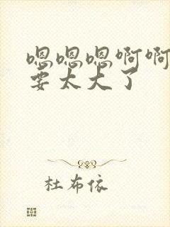 嗯嗯嗯啊啊啊不要太大了封面