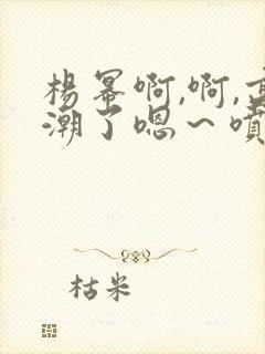 杨幂啊,啊,高潮了嗯～喷水了封面