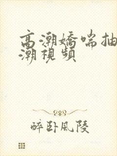 高潮娇喘抽搐喷潮视频