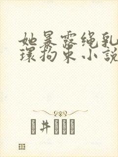 她暴露绳乳环蒂环拘束小说