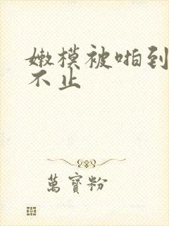 嫩模被啪到呻吟不止